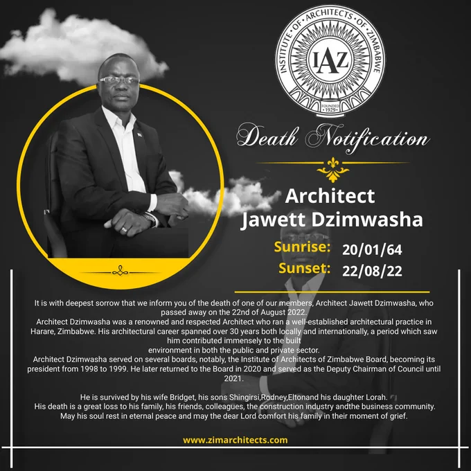 Death Notification
Architect Jawett Dzimwasha
20/01/64 – 22/08/22


It is with deepest sorrow that we inform you of the death of one of our members, Architect Jawett Dzimwasha, who passed away on the 22nd of August 2022.

Architect Dzimwasha was a renowned and respected Architect who ran a well-established architectural practice in Harare, Zimbabwe. His architectural career spanned over 30 years both locally and internationally, a period which saw him contributed immensely to the built environment in both the public and private sector.

Architect Dzimwasha served on several boards, notably, the Institute of Architects of Zimbabwe Board, becoming its president from 1998 to 1999. He later returned to the Board in 2020 and served as the Deputy Chairman of Council until 2021.

He is survived by his wife Bridget, his sons Shingirai, Rodney,Eltonand his daughter Lorah.

His death is a great loss to his family, his friends, colleagues, the construction industry andthe business community.  