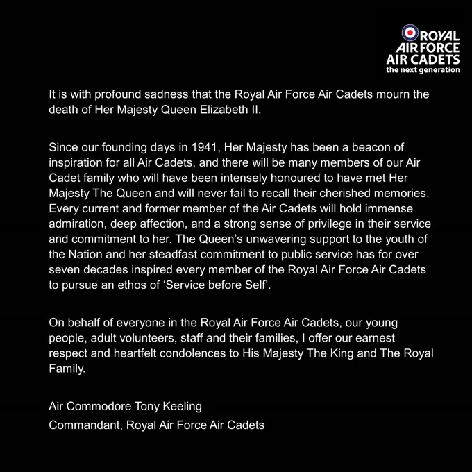 It is with profound sadness that the Royal Air Force Air Cadets mourn the death of Her Majesty Queen Elizabeth II.

Since our founding days in 1941, Her Majesty has been a beacon of inspiration for all Air Cadets, and there will be many members of our Air Cadet family who will have been intensely honoured to have met Her Majesty The Queen and will never fail to recall their cherished memories. Every current and former member of the Air Cadets will hold immense admiration, deep affection, and a strong sense of privilege in their service and commitment to her. The Queen’s unwavering support to the youth of the Nation and her steadfast commitment to public service has for over seven decades inspired every member of the Royal Air Force Air Cadets to pursue an ethos of ‘Service before Self’.

On behalf of everyone in the Royal Air Force Air Cadets, our young people, adult volunteers, staff and their families, I offer our earnest respect and heartfelt condolences to His Majesty the King.