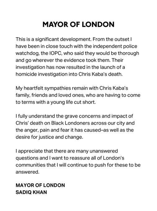 This is a significant development. From the outset I have been in close touch with the independent police watchdog, the IOPC, who said they would be thorough and go wherever the evidence took them. Their investigation has now resulted in the launch of a homicide investigation into Chris Kaba’s death. 
 
My heartfelt sympathies remain with Chris Kaba’s family, friends and loved ones, who are having to come to terms with a young life cut short.
 
I fully understand the grave concerns and impact of Chris’ death on Black Londoners across our city and the anger, pain and fear it has caused–as well as the desire for justice and change.
 
I appreciate that there are many unanswered questions and I want to reassure all of London’s communities that I will continue to push for these to be answered.

MAYOR OF LONDON
SADIQ KHAN







