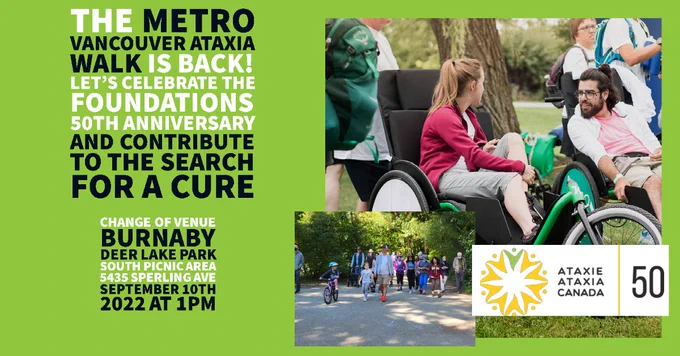 Poster with green background. Images on right of a young woman in a wheelchair speaking with a young man in a wheelchair. There is another imagine of a group of people walking outside. There is the Ataxie Ataxia Canada logo on the bottom right. Text on left reads "The Metro Vancouver Ataxia Walk is back! Let's celebrate the foundations 50th anniversary and contribute to the search for a cure. Change of venue Burnaby Deer Lake Park south picnic area 5435 Sperling Ave September 10th 2022 at 1pm.
