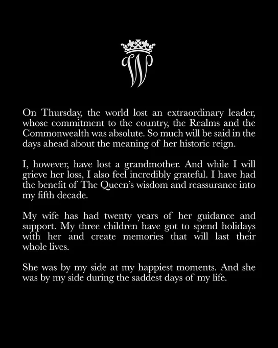 Statement from The Prince of Wales which reads:
On Thursday, the world lost an extraordinary leader, whose commitment to the country, the Realms and the Commonwealth was absolute. So much will be said in the days ahead about the meaning of her historic reign.
 
I, however, have lost a grandmother. And while I will grieve her loss, I also feel incredibly grateful. I have had the benefit of The Queen’s wisdom and reassurance into my fifth decade. My wife has had twenty years of her guidance and support. My three children have got to spend holidays with her and create memories that will last their whole lives.
 
She was by my side at my happiest moments. And she was by my side during the saddest days of my life.