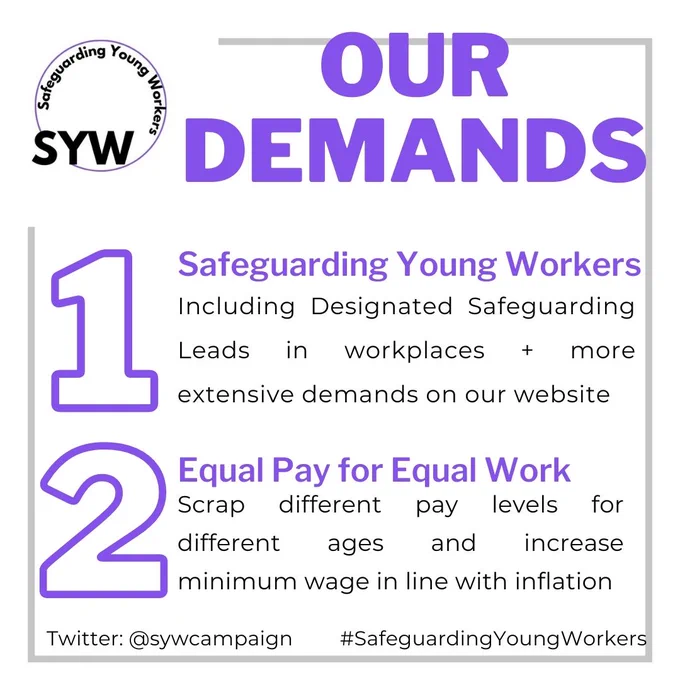 Graphic reads: our demands: 1. Safeguarding Young Workers: Including Designated Safeguarding Leads in workplaces   more extensive demands on our website. 2. Equal Pay for Equal Work: Scrap different pay levels for different ages and increase minimum wage in line with inflation. The logo is in the top left corner which is a circle with the words 'Safeguarding Young Workers' around it. At the bottom there is the Twitter @ and a hashtag '#SafeguardingYoungWorkers'