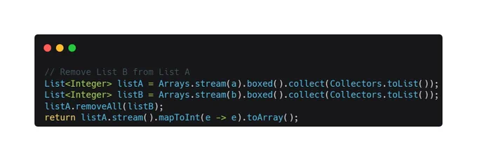 // Remove List B from List A
List<Integer> listA = Arrays.stream(a).boxed().collect(Collectors.toList());
List<Integer> listB = Arrays.stream(b).boxed().collect(Collectors.toList());
listA.removeAll(listB);
return listA.stream().mapToInt(e -> e).toArray();
