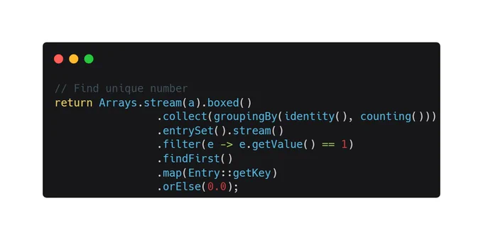 // Find unique number
return Arrays.stream(a).boxed()
                .collect(groupingBy(identity(), counting()))
                .entrySet().stream()
                .filter(e -> e.getValue() == 1)
                .findFirst()
                .map(Entry::getKey)
                .orElse(0.0);