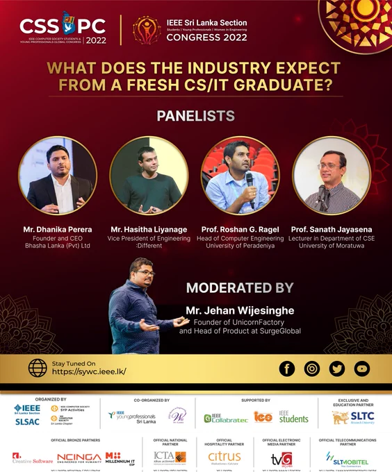 Be ready to meet our panelists for the first-panel discussion at IEEE CS SYP Global Congress 2022 along with IEEE SL SYW Congress 2022:

What does the Industry Expect from a fresh CS/IT Graduate?

Panelists: 
Mr. Dhanika Perera - Bhasha Lanka (Pvt) Ltd's Founder and CEO
Mr. Hasitha Liyanage - Vice President of Engineering at :Different
Prof. Roshan G. Ragel - Head of Computer Engineering at University of Peradeniya
Prof. Sanath Jayasena - Professor in Department of CSE at University of Moratuwa

Moderated by: Mr. Jehan Wijesinghe - Founder of UnicornFactory and Head of Product at SurgeGlobal

It will be a tremendous opportunity to shape your future career.😍

Don't miss this amazing opportunity.🥳