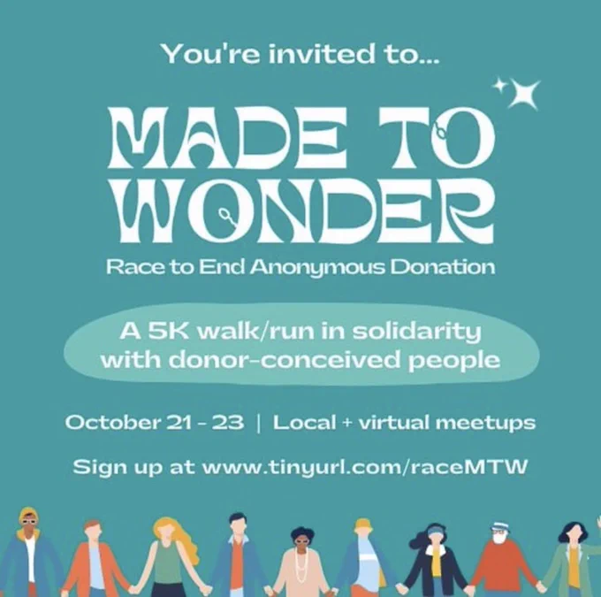 Made to Wonder - A Race to End Anonymous Donation. A 5k walk/run in solidarity with donor-conceived people. October 21-23 Local   virtual meetups. Sign up at www.tiny irl.com/raceMTW