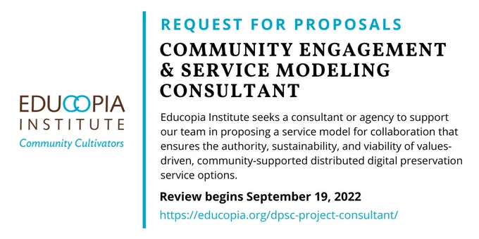 Educopia Institute logo. Text reads: Request for Proposals, Community Engagment & Service Modeling Consultant. Educopia Institute seeks a consultant or agency to support our team in proposing a service model for collaboration that ensures the authority, sustainability, and viability of values-driven, community-supported distributed digital preservation service options. Review begins September 19, 2022. https://educopia.org/dpsc-project-consultant/ 