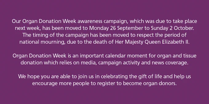 A text box saying the following:

Our Organ Donation Week awareness campaign, which was due to take place next week, has been moved to Monday 26 September to Sunday 2 October. The timing of the campaign has been moved to respect the period of national mourning, due to the death of Her Majesty Queen Elizabeth II.

Organ Donation Week is an important calendar moment for organ and tissue donation which relies on media, campaign activity and news coverage.

We hope you are able to join us in celebrating the gift of life and help us encourage more people to register to become organ donors.