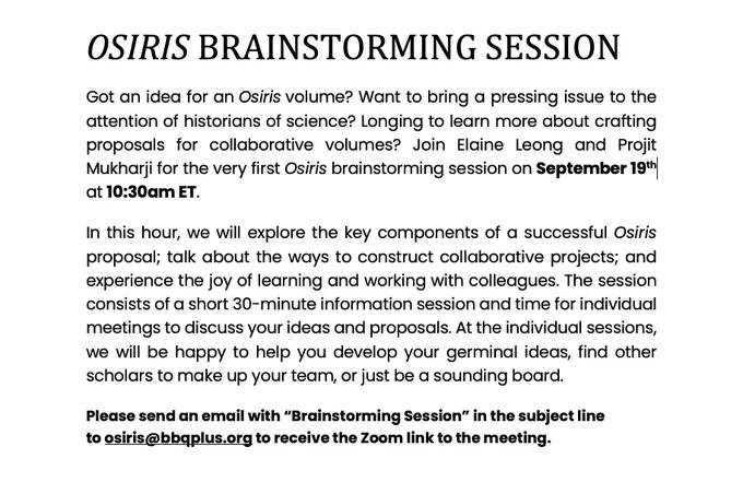 OSIRIS BRAINSTORMING SESSION
Got an idea for an Osiris volume? Want to bring a pressing issue to the attention of historians of science? Longing to learn more about crafting proposals for collaborative volumes? Join Elaine Leong and Projit Mukharji for the very first Osiris brainstorming session on September 19th at 10:30am ET. 
In this hour, we will explore the key components of a successful Osiris proposal; talk about the ways to construct collaborative projects; and experience the joy of learning and working with colleagues. The session consists of a short 30-minute information session and time for individual meetings to discuss your ideas and proposals. At the individual sessions, we will be happy to help you develop your germinal ideas, find other scholars to make up your team, or just be a sounding board.
Please send an email with “Brainstorming Session” in the subject line to osiris@bbqplus.org to receive the Zoom link to the meeting.