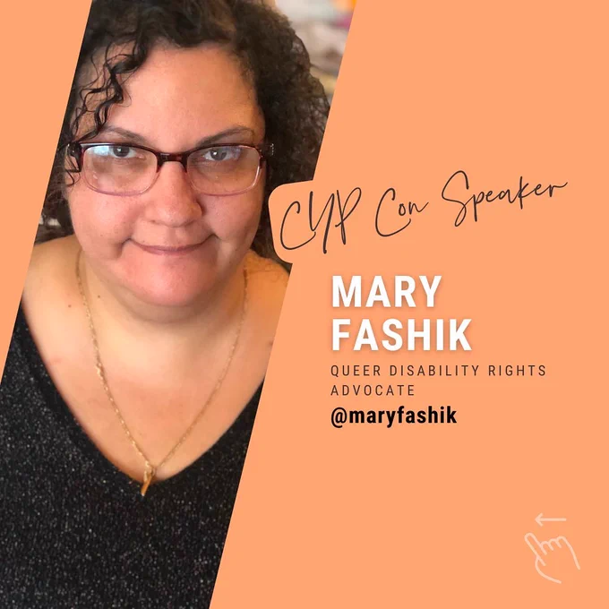 A light orange color background. On the left is a picture of Mary - a Lebanese woman with short, dark, curly hair. She is wearing a black V neck sweater, glasses, and is smiling at the camera. On the right is a title in a cursive font that reads "CYP Con Speaker", below is written "Mary Fashik" in capital white letters. Then "Queer Disability Rights Advocate" in black capital letters, and Mary's Instagram handle @maryfashik in black and bold. In the bottom right corner, a drawn image of a hand with an arrow pointing to the left.