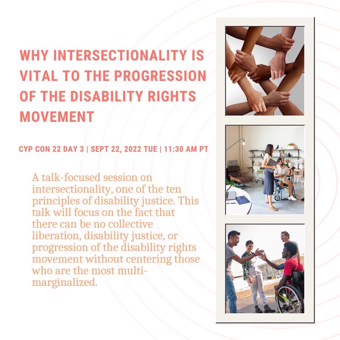 A white background with bold dark orange text that reads ‘Why Intersectionality is vital to the progression of the disability rights movement’ in all capital letters.’ With details underneath that read ‘CYP Con 22 Day 3 | Sept 22, 2022 Tue | 11:30 AM PT.’ Below that orange serif text reads ‘A talk-focused session on intersectionality, one of the ten principles of disability justice. This talk will focus on the fact that there can be no collective liberation, disability justice, or progression of the disability rights movement without centering those who are the most multi-marginalized.’ To the right of the graphic is a photo strip with three images. The top image shows multiple hands grabbing each other’s arms representing teamwork. The middle image shows a male wheelchair user talking to a woman in an office.  The bottom image shows four people talking outside. One man uses a wheelchair and gives another a high five.