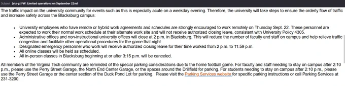 From: The Office of the Executive Vice President and Provost and the Senior Vice President and Chief Business Officer

Virginia Tech will host a nationally televised football game on the evening of Thursday, Sept. 22 against West Virginia University. Kickoff for the game is 7:30 p.m.

The traffic impact on the university community for events such as this is especially acute on a weekday evening. Therefore, the university will take steps to ensure the orderly flow of traffic and increase safety across the Blacksburg campus:

·        University employees who have remote or hybrid work agreements and schedules are strongly encouraged to work remotely on Thursday Sept. 22. These personnel are expected to work their normal work schedule at their alternate work site and will not receive authorized closing leave, consistent with University Policy 4305.
