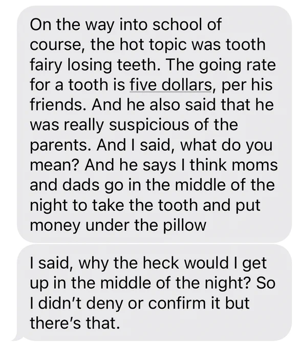Text messages from my wife, reading “On the way into school of course, the hot topic was tooth fairy losing teeth. The going rate for a tooth is five dollars, per his friends. And he also said that he was really suspicious of the parents. And I said, what do you mean? And he says I think moms and dads go in the middle of the night to take the tooth and put money under the pillow. I said, why the heck would I get up in the middle of the night? So I didn't deny or confirm it but there's that.”