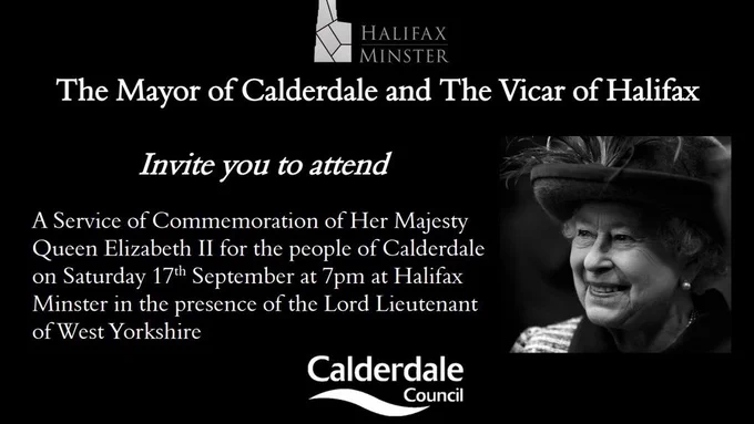The Mayor of Calderdale and The Vicar of Halifax invite you to attend: A service of Commemoration of Her Majesty Queen Elizabeth II for the people of Calderdale on Saturday 17th September at 7pm at Halifax Minster in the presence of the Lord Lieutenant of West Yorkshire.