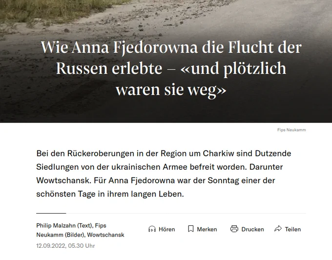 NZZ: 
Wie Anna Fjedorowna die Flucht der Russen erlebte – «und plötzlich waren sie weg»
Fips Neukamm

Bei den Rückeroberungen in der Region um Charkiw sind Dutzende Siedlungen von der ukrainischen Armee befreit worden. Darunter Wowtschansk. Für Anna Fjedorowna war der Sonntag einer der schönsten Tage in ihrem langen Leben.
Philip Malzahn (Text), Fips Neukamm (Bilder), Wowtschansk