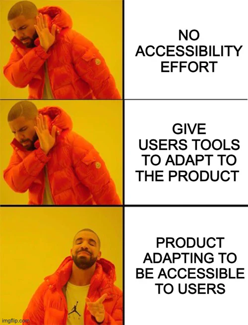 3 frame meme: first frame drake (from his hotline bling video) is saying no to "no accessibility effort", second frame no to "give users tools to adapt to the product", third frame yes to "product adapting to be accessible to users".