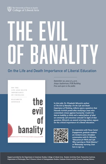 Graphic that reads:

"The Evil of Banality: On the Life and Death
Importance of Thinking

September 20, 2022 at 4 p.m.
Avaya Auditorium, POB Building
Free and open to the public

In this talk, Dr. Elizabeth Minnich, author
of The Evil of Banality: On the Life and Death
Importance of Thinking, reflects upon a question that
Hannah Arendt posed after studying a man who
committed crimes against humanity: Could it be
that an inability to think and a radical failure of what
we commonly call conscience coincide? In light of that
question, Minnich, an award-winning author, argues
for the critical importance of a liberal education."