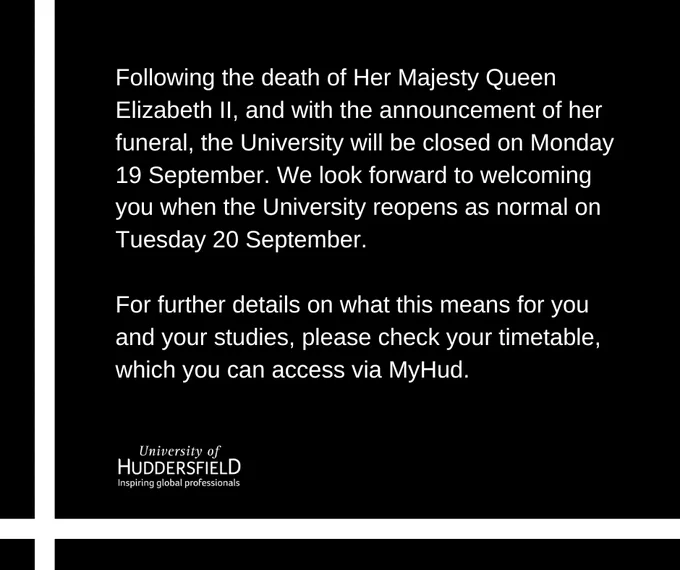 Following the death of Her Majesty Queen Elizabeth II, and with the announcement of her funeral, the University will be closed on Monday 19 September. We look forward to welcoming you when the University reopens as normal on Tuesday 20 September.  For further details on what this means for you and your studies, please check your timetable, which you can access via MyHud.