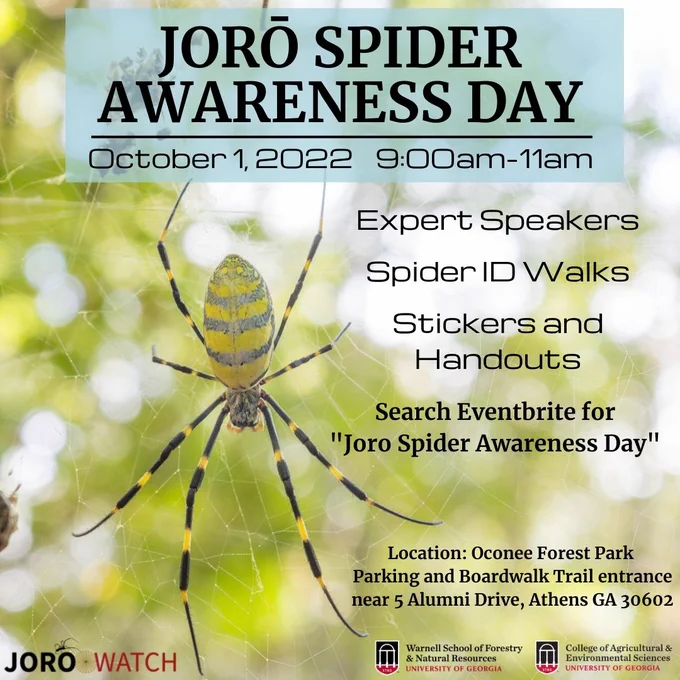 Background is a joro spider in a web. Text from top to bottom reads: Joro Spider Awareness Day. October 1, 2022 9:00 am - 11:00 am. Expert Speakers. Spider ID Walks. Stickers and Handouts. Search Eventbrite for "Joro Spider Awareness Day." Location: Oconee Forest Park. Parking and Boardwalk Trail entrance near 5 Alumni Drive, Athens GA 30602. Three logos on the bottom of the graphic are for Joro Watch, University of Georgia Warnell School of Forestry and Natural Resources, and University of Georgia College of Agriculture and Environmental Sciences.