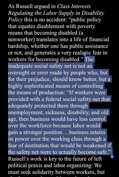 As Russell argued in Class Interests
Regulating the Labor Supply in Disability
Policy this is no accident:
"public policy
that equates disablement with poverty
means that becoming disabled (a
nonworker) translates into a life of financial
hardship, whether one has public assistance
or not, and generates a very realistic fear in
workers for becoming disabled." The
inadequate social safety net is not an
oversight or error made by people who, but
for their prejudice, should know better, but a
highly sophisticated means of controlling
the means of production:
"If workers were
provided with a federal social safety net that
adequately protected them through
unemployment, sickness, disability, and old
age, then business would have less control
over the workforce because labor would
gain a stronger position...business retains
its power over the working class through a
fear of destitution that would be weakened if
the safety net were to actually become safe
Russell's work is key to the futur…
