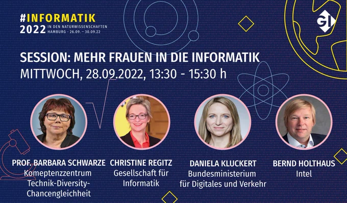 #INFORMATIK 2022
In den Naturwissenschaften
Hamburg - 26.09. - 30.09.22

Session: Mehr Frauen in die Informatik
Mittwoch, 28.09.2022, 13:30 - 15:30 h

Prof. Barbara Schwarze 
Kompetenzzentrum Technik-Diversity-Chancengleichheit

Christine Regitz
Gesellschaft für Informatik

Daniela Kluckert
Bundesministerium für Digitales und Verkehr

Bernd Holthaus
Intel