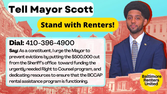 A collage of Baltimore rowhomes and a photo of Mayor Scott on a blue background and the Baltimore Renters United logo. Text reads: Tell Mayor Scott - Stand with Renters! Dial 410-396-4900. Say: As a constituent, I urge the Mayor to prevent evictions by putting the $500k cut from the Sheriff's office toward funding the urgently needed Right to Counsel program, and dedicating resources to ensure that the BCCAP rental assistance program is functioning.