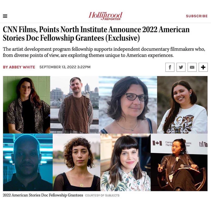 A screenshot taken from digital and print magazine, and website, the Hollywood Reporter.

The title of the article, in large bold font, reads “CNN Films, Points North Institute Announce 2022 American Stories Doc Fellowship Grantees (Exclusive).”
The subheading that then follows reads “The artist development program fellowship supports independent documentary filmmakers who, from diverse points of view, are exploring themes unique to American experiences.”
This is then followed by the author’s name, Abbey White, and then the date of the publication, September 13, 2022 3:22PM.

Under this, a collage featuring headshots of the 8 recipients of the fellowship is visible with  text underneath that says “2022 American Stories Doc Fellowship Grantees COURTESY OF SUBJECTS”