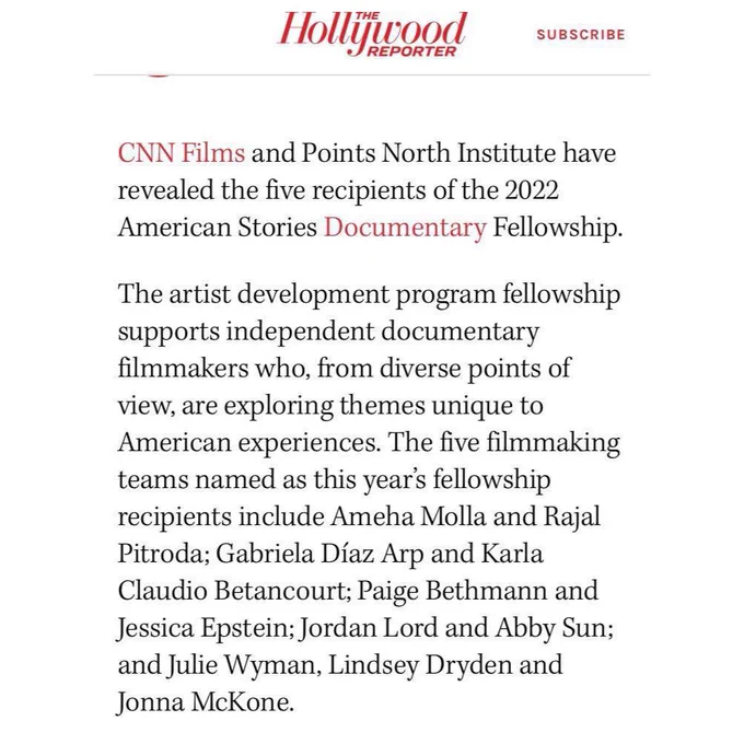 A screenshot taken from the digital and print magazine, and website, the Hollywood Reporter.

The top line reads “The Hollywood Reporter” and is followed by text reading “subscribe”, all in red.

It then goes on to say:

“CNN Films, in red, and Points North Institute have revealed the five recipients of the 2022 American Stories Documentary Fellowship.

The artist development program fellowship supports independent documentary filmmakers who, from diverse points of view, are exploring themes unique to American experiences. The five filmmaking teams named as this year’s fellowship recipients include Ameha Molla and Rajal Pitroda; Gabriela Díaz Arp and Karla Claudio Betancourt; Paige Bethmann and Jessica Epstein; Jordan Lord and Abby Sun; and Julie Wyman, Lindsey Dryden and Jonna McKone.”