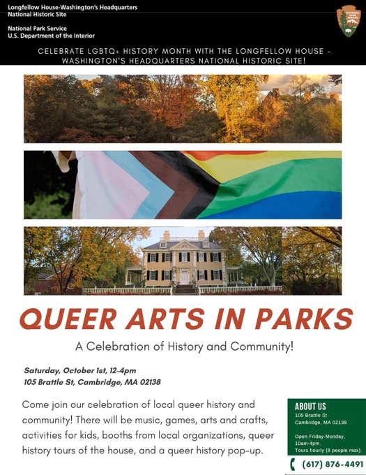 White flyer with the NPS Letterhead across the top. Three images goes across the top, the first is trees, the second is a pride flag, and the third is Longfellow House. Underneath it reads “Queer Arts in Park: A Celebration of History and Community! Saturday, October 1st, 12-4pm 105 Brattle St, Cambridge, MA 02138 Come Join our celebration of local queer history and community! There will be music, games, arts and crafts, activities for kids, booths from local organizations, queer history tours of the house, and a queer history pop-up.”