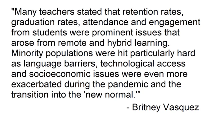 Black text on a white background that reads "Many teachers stated that retention rates, graduation rates, attendance and engagement from students were prominent issues that arose from remote and hybrid learning. Minority populations were hit particularly hard as language barriers, technological access and socioeconomic issues were even more exacerbated during the pandemic and the transition into the 'new normal.' - Britney Vasquez"