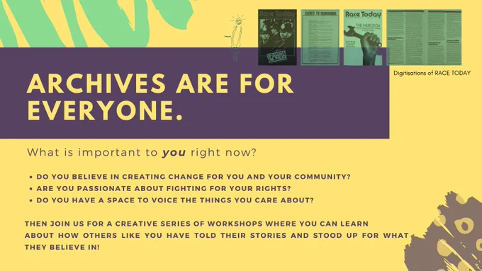 Slide 2: mustard yellow background with green doodles and small yellow circles in corners.Top right are digitisations of 'Race Today' from MDR archive in teal green, a large blocked title in yellow 'Archives are for everyone'  with subtitle 'What is important to you right now?-  Do you believe in creating change for you and your community? - Are you passionate about fighting for you rights? - Do you have a space to voice the things you care about? Then Join us for a creative series of workshops where you can learn about how others like you have told their stories and stood up for what they believe in?]