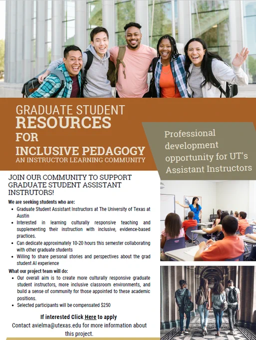 Graduate Student Resources for Inclusive Pedagogy
Instructor Learning Community Grant

Are you an Assistant Instructor seeking professional development, interested in learning more about culturally responsive teaching practices, and catering to the needs of diverse learners?
Join our instructor learning community program to support graduate student AIs on campus!

We are seeking students who are:
● Graduate Student Assistant Instructors at UT Austin
● Interested in learning culturally responsive teaching and supplementing their instruction with inclusive, evidence-based practices.
● Can dedicate approximately 10-20 hours this semester collaborating with other students
● Willing to share personal stories and perspectives about the grad student AI experience

Our overall aim is to create more culturally responsive graduate student instructors, more inclusive classroom environments, and build a sense of community for those appointed to these academic positions