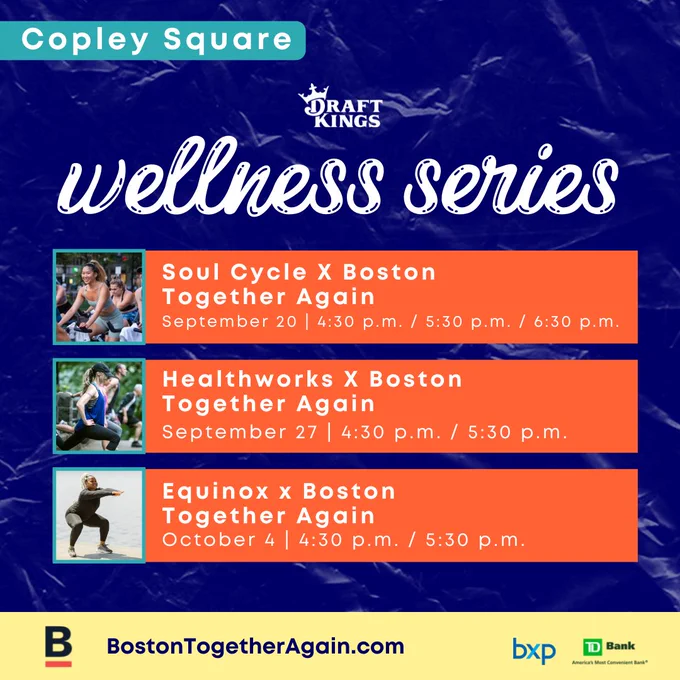 The image is a graphic with a blue background and text in three orange bars with white lettering.
Text:
Copley Square
Draft Kings
Wellness Series
Soul Cycle X Boston Together Again
September 20, 4:30pm, 5:30pm, 6:30pm
Heatlhworks X Boston Together Again
September 27, 4:30pm, 5:30pm
Equinox X Boston Together Again
October 4, 4:30pm, 5:30pm
BostonTogetherAgain.com
BXP 
TD Bank