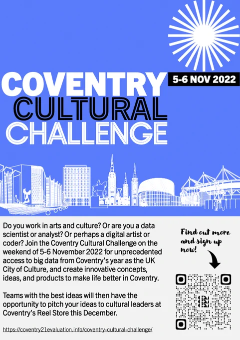 Poster for the Coventry Cultural Challenge Hackathon on 5-6 November 2022. Text reads: Do you work in arts and culture? Or are you a data scientist or analyst? Or perhaps a digital artist or coder? Join the Coventry Cultural Challenge on the weekend of 5-6 November 2022 for unprecedented access to big data from Coventry’s year as the UK City of Culture, and create innovative concepts, ideas, and products to make life better in Coventry. Teams with the best ideas will then have the opportunity to pitch your ideas to cultural leaders at Coventry’s Reel Store this December. https://coventry21evaluation.info/coventry-cultural-challenge