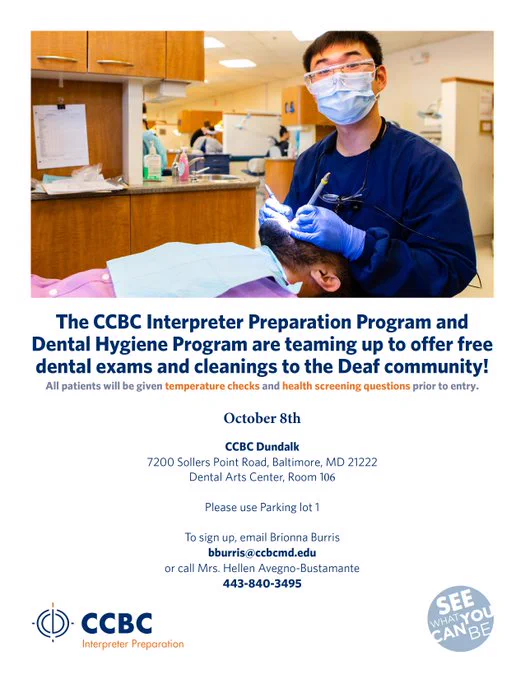 [Image description: An Asian dentist with face mask and wearing googles, navy blue uniform, holding dental equipment, standing by the brown bearded white male patient who is lying flat on the dental chair . Dental clinic in the background. CCBC logo on lower left and a motto in circle "See What You Can Be" on the lower right.]

Transcript on flyer: The CCBC Interpreter Preparation Program and Dental Hygiene Program are teaming up to offer free dental exams and cleanings to the Deaf Community!

All patients will be given temperature checks and health screening questions prior to entry.

Date: October 8th
Location: CCBC Dundalk
7200 Sollers Point Road, Baltimore, MD 21222
Dental Arts Center, Room 106
Please use parking lot 1
To sign up, email Brionna Burris at bburris@ccbcmd.edu or call Mrs. Hellen Avegno-Bustamante at 443-840-3495