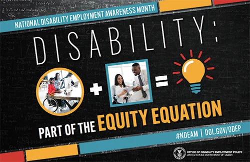 The poster is rectangular in shape with a black colored chalkboard background overlaid with mathematical equations. In the center of the poster, on a diagonal, is a black rectangle bordered by small teal, yellow and red rectangles. It features the 2022 NDEAM theme, “Disability: Part of the Equity Equation,” along with an equation composed of several graphics: a circular photo of a woman in a wheelchair working at a computer with colleagues, followed by a plus sign, followed by a square image of a woman who uses crutches viewing a document with a colleague, followed by an equal sign, followed by a light bulb icon. Across the top of the rectangle in small, white letters are the words National Disability Employment Awareness Month. Along the bottom in small white letters is the hashtag “NDEAM” followed by ODEP’s website address, dol.gov/ODEP. In the lower right corner in white lettering is the DOL seal followed by the words “Office of Disability Employment Policy United States Department 