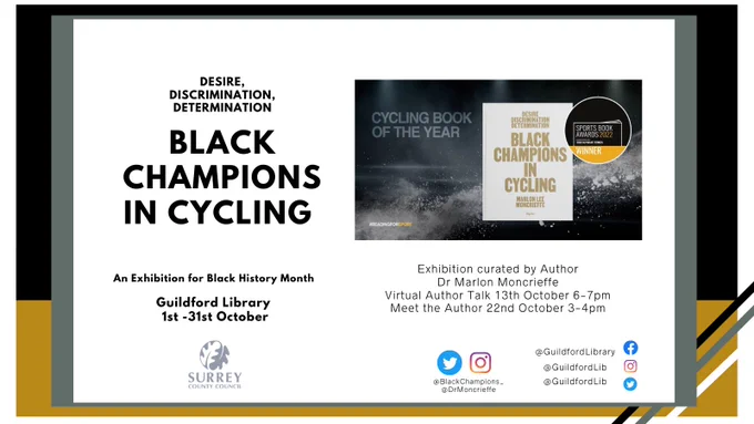 Photo shows an advertisement for and upcoming black history month exhibition hosted by Guildford Library. The exhibition is focused around the book Desire, discrimination, determination Black champions in cycling. This book has been awarded the Sunday Times sports award 2022 for Cycling book of the year. 

The exhibition will be on display from the 1st October to 31st October in celebration for Black History month UK. We will also be hosting an online author talk on the 13th October 6-7pm (Tickets available through Eventbrite £2 per ticket) and a free meet the author at Guildford Library 22nd October 2-3pm. 

Copies of the book are available to borrow from Guildford Library. We will also have copies available to buy £25 (Cash Only) 