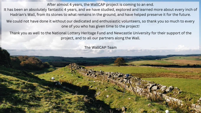 Rocky, uneven line of Hadrian's Wall at Walltown Crags runs along the bottom of the image, with the following text over the sky above the Wall:
After almost 4 years, the WallCAP project is coming to an end.
It has been an absolutely fantastic 4 years, and we have studied, explored and learned more about every inch of Hadrian's Wall, from its stones to what remains in the ground, and have helped preserve it for the future. 
We could not have done it without our dedicated and enthusiastic volunteers, so thank you so much to every one of you who has given time to the project!
Thank you as well to the National Lottery Heritage Funs and Newcastle University for their support of the project, and to all our partners along the Wall.
The WallCAP Team