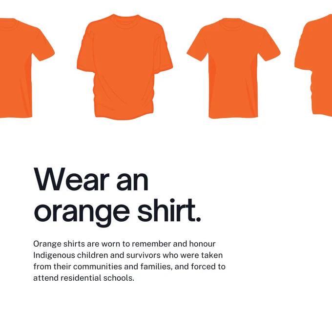 Wear an orange shirt. Orange shirts are worn to remember and honour Indigenous children and survivors who were taken from their communities and families, and forced to attend residential schools.
