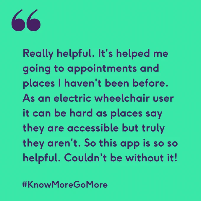 Green background and purple text which says "Really helpful. It's helped me going to appointments and places I haven't been before. As an electric wheelchair user it can be hard as places say they are accessible but truly they aren't. So this app is so so helpful. Couldn't be without it!" and #KnowMoreGoMore