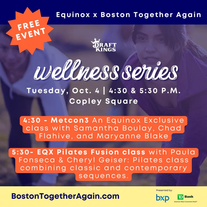 Image is of a group of people taking an outdoor spin class. There is a blue overlay on top of the picture with the following text:
Equinox X Boston Together Again
DraftKings
SoulCycle
Wellness Series
Boston Together Again X Equinox
Tuesday, Oct. 4 - 4:30 and 5:30pm
Copley Square
4:30pm - Metcon3 - An Equinox Exclusive class with Samantha Boulay, Chad Flahive, Marryanne Blake
5:30pm - EQX Pilates Fusion class with Paula Fonseca & Cheryl Geiser: Pilates class combining classic and contemporary sequences
BostonTogetherAgain.com
Presented By:
BXP
TD Bank