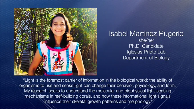 A portrait of Isabel on a dark blue background and white text: Isabel Martinez Rugerio, she/her, PhD Candidate, Iglesias-Prieto Lab, Department of Biology. Quote: Light is the foremost carrier of information in the biological world; the ability of organisms to use and sense light can change their behavior, physiology, and form. My research seeks to understand the molecular and biophysical light-sensing mechanisms in reef-building corals, and how these informational light signals influence their skeletal growth patterns and morphology.