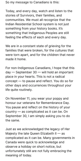 It would be a day to listen to them, and to resolve to do better in the next 364 days that follow until the next National Day.

Because this important work of reconciliation is not a one-day affair. As we say, it will take seven generations.

So my message to Canadians is this:

Today, and every day, watch and listen to the stories of Survivors, their families, and communities. We must all recognize that the Indian Residential School system is not just something from your history books. It’s something that Indigenous Peoples are still feeling the effects of each and every day.

We are in a constant state of grieving for the families that were broken, for the cultures that were torn apart, and for the children that never made it home.

For non-Indigenous Canadians, I hope that this day — September 30 — will hold an important place in your hearts. This is not a radical concept — to pause and reflect. You do so for other days and occurrences throughout your life quite routinely.