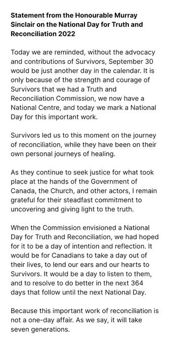 Today we are reminded, without the advocacy and contributions of Survivors, September 30 would be just another day in the calendar. It is only because of the strength and courage of Survivors that we had a Truth and Reconciliation Commission, we now have a National Centre, and today we mark a National Day for this important work.

Survivors led us to this moment in the journey of reconciliation, while they were on their own personal journeys of healing.

As they continue to seek justice for what took place at the hands of the Government of Canada, the Church, and other actors, I remain grateful for their steadfast commitment to uncovering and giving light to the truth.

When the Commission envisioned a National Day for Truth and Reconciliation, we had hoped for it to be a day of intention and reflection. It would be for Canadians to take a day out of their lives, to lend our ears and our hearts to Survivors.