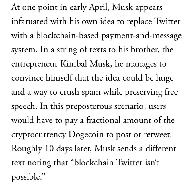 At one point in early April musk appears infatuated with his own idea to replace Twitter with a blockchain based payment and message system. In a string of texts to his brother, kimbal musk, he manages to convince himself that the idea would be a huge way to crush spam while preserving free speech. In this preposterous scenario users would have to pay a fractional amount of the cryptocurrency dogecoin to post or retweet. Roughly 10 days later musk sends a different text noting that “blockchain Twitter isn’t possible”