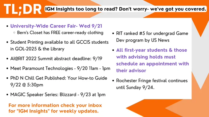 TL;DR - IGM Insights too long to read? Don't worry- we've got you covered.

University-Wide Career Fair- Wed 9/21
       Bern's Closet has FREE career-ready clothing

Student Printing available to all GCCIS students in GOL-2025 & the Library

AI@RIT 2022 Summit abstract deadline: 9/19

Meet Paramount Technologies - 9/20 11am - 1pm

PhD N Chill Get Published: Your How-to Guide 9/22 @ 5:30pm

MAGIC Speaker Series: Blizzard - 9/23 at 1pm
RIT ranked #5 for undergrad Game Dev program by US News

All first-year students & those with advising holds must schedule an appointment with their advisor

Rochester Fringe festival continues until Sunday 9/24.

For more information check your inbox for "IGM Insights" for weekly updates.