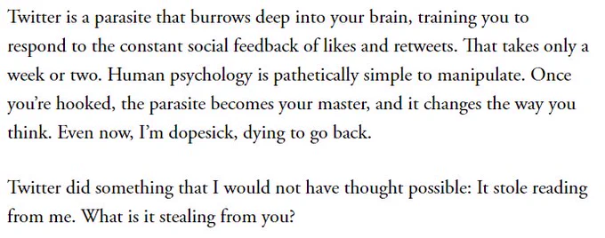 Final two paragraphs from the linked article by Caitlin Flanagan in The Atlantic.

"Twitter is a parasite that burrows deep into your brain, training you to respond to the constant social feedback of likes and retweets. That takes only a week or two. Human psychology is pathetically simple to manipulate. Once you’re hooked, the parasite becomes your master, and it changes the way you think. Even now, I’m dopesick, dying to go back.

Twitter did something that I would not have thought possible: It stole reading from me. What is it stealing from you?"