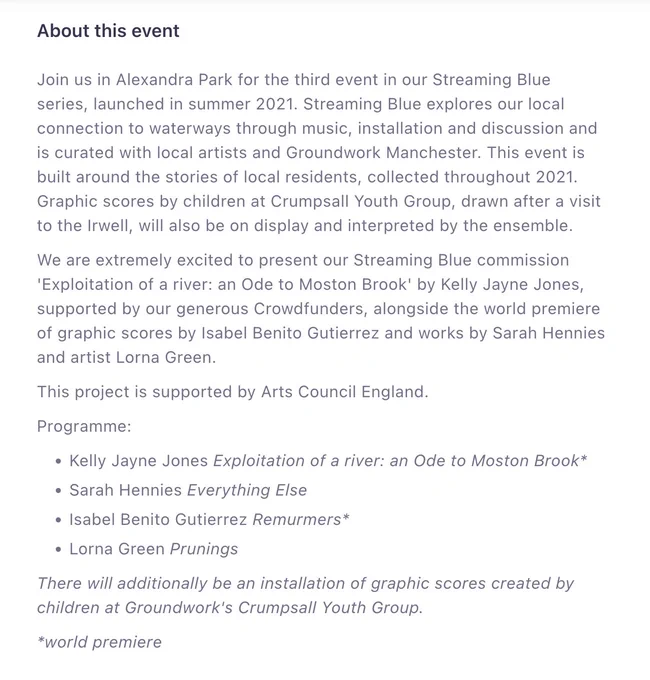 Supported by Arts Council England, Streaming Blue explores our local connection to waterways through music, installation & discussion. It is curated with local artists & Groundwork Manchester. This event is built around the stories of local residents, collected throughout 2021. Graphic scores by children at Crumpsall Youth Group, drawn after a visit to the Irwell, will also be on display and interpreted by the ensemble.

We're excited to present our SB commission 'Exploitation of a river: an Ode to Moston Brook' by Kelly Jayne Jones, supported by our generous Crowdfunders, alongside world premiere of graphic scores by Isabel Benito Gutierrez & works by Sarah Hennies & artist Lorna Green.

P﻿rogramme:
K﻿elly Jayne Jones: Exploitation of a river: an Ode to Moston Brook (WP)
S﻿arah Hennies: Everything Else
I﻿sabel Benito Gutiérrez: Remurmers (WP)
L﻿orna Green: Prunings

T﻿here will additionally be an installation of graphic scores created by children at Groundwork's Crumpsall Youth Group.
