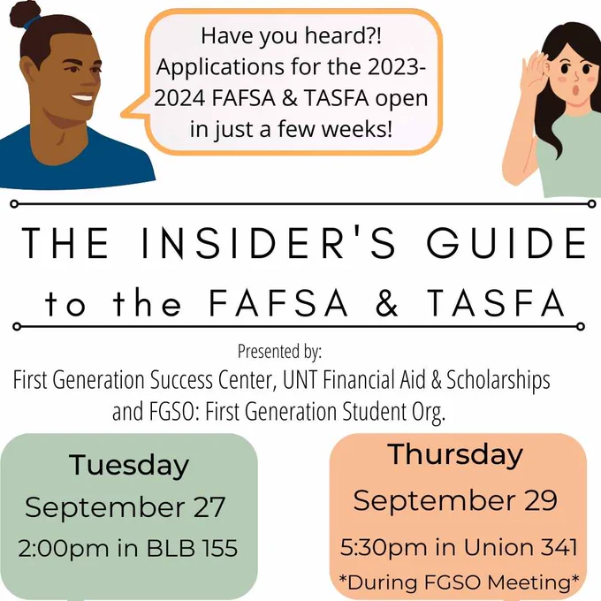 Top of image is two cartoon students talking to each other. One student has a speech bubble that says "Have you heard? Applications for the 2023-2024 FAFSA & TASFA open in just a few weeks!". 
Image has a white background with text that reads "The Insider's Guide to the FAFSA & TASFA. Presented by: First Generation Success Center, UNT Financial Aid & Scholarships, and FGSO: First Generation Student Org. Pick the session that works best for you: Tuesday, Sept 27 at 2pm in BLB 155 or Thursday, Sept 29 at 5:30pm in Union 341 (during FGSO meeting)."