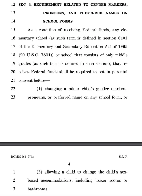 12 SEC. 3. REQUIREMENT RELATED TO GENDER MARKERS,
13 PRONOUNS, AND PREFERRED NAMES ON
14 SCHOOL FORMS.
15 As a condition of receiving Federal funds, any ele16 mentary school (as such term is defined in section 8101
17 of the Elementary and Secondary Education Act of 1965
18 (20 U.S.C. 7801)) or school that consists of only middle
19 grades (as such term is defined in such section), that re20 ceives Federal funds shall be required to obtain parental
21 consent before—
22 (1) changing a minor child’s gender markers,
23 pronouns, or preferred name on any school form; or 
4
BOM22561 N03 S.L.C.
1 (2) allowing a child to change the child’s sex2 based accommodations, including locker rooms or
3 bathrooms.